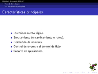 M´odulo 2. Protocolo TCP/IP
Tema 1. Introducci´on
Caracter´ısticas principales
Caracter´ısticas principales
Direccionamiento l´ogico.
Enrutamiento (encaminamiento o ruteo).
Resoluci´on de nombres.
Control de errores y el control de ﬂujo.
Soporte de aplicaciones.
 