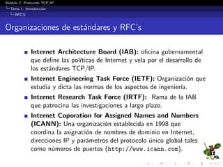 M´odulo 2. Protocolo TCP/IP
Tema 1. Introducci´on
RFC’S
Organizaciones de est´andares y RFC’s
Internet Architecture Board (IAB): oﬁcina gubernamental
que deﬁne las pol´ıticas de Internet y vela por el desarrollo de
los est´andares TCP/IP.
Internet Engineering Task Force (IETF): Organizaci´on que
estudia y dicta las normas de los aspectos de ingenier´ıa.
Internet Research Task Force (IRTF): Rama de la IAB
que patrocina las investigaciones a largo plazo.
Internet Coporation for Assigned Names and Numbers
(ICANN): Una organizaci´on establecida en 1998 que
coordina la asignaci´on de nombres de dominio en Internet,
direcciones IP y par´ametros del protocolo ´unico global tales
como n´umeros de puertos (http://www.icann.com).
 