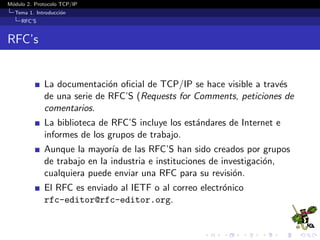 M´odulo 2. Protocolo TCP/IP
Tema 1. Introducci´on
RFC’S
RFC’s
La documentaci´on oﬁcial de TCP/IP se hace visible a trav´es
de una serie de RFC’S (Requests for Comments, peticiones de
comentarios.
La biblioteca de RFC’S incluye los est´andares de Internet e
informes de los grupos de trabajo.
Aunque la mayor´ıa de las RFC’S han sido creados por grupos
de trabajo en la industria e instituciones de investigaci´on,
cualquiera puede enviar una RFC para su revisi´on.
El RFC es enviado al IETF o al correo electr´onico
rfc-editor@rfc-editor.org.
 