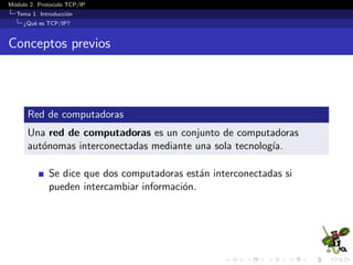 M´odulo 2. Protocolo TCP/IP
Tema 1. Introducci´on
¿Qu´e es TCP/IP?
Conceptos previos
Red de computadoras
Una red de computadoras es un conjunto de computadoras
aut´onomas interconectadas mediante una sola tecnolog´ıa.
Se dice que dos computadoras est´an interconectadas si
pueden intercambiar informaci´on.
 