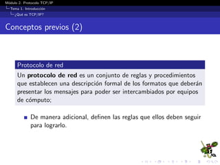 M´odulo 2. Protocolo TCP/IP
Tema 1. Introducci´on
¿Qu´e es TCP/IP?
Conceptos previos (2)
Protocolo de red
Un protocolo de red es un conjunto de reglas y procedimientos
que establecen una descripci´on formal de los formatos que deber´an
presentar los mensajes para poder ser intercambiados por equipos
de c´omputo;
De manera adicional, deﬁnen las reglas que ellos deben seguir
para lograrlo.
 