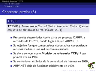 M´odulo 2. Protocolo TCP/IP
Tema 1. Introducci´on
¿Qu´e es TCP/IP?
Conceptos previos (3)
TCP/IP
TCP/IP (’Transmission Control Protocol/Internet Protocol) es un
conjunto de protocolos de red. (Casad, 2011)
Protocolos desarrollados como parte del proyecto DARPA a
mediados de los 70’s, dando lugar a la red ARPANET.
Su objetivo fue que computadoras cooperativas compartieran
recursos mediante una red de comunicaciones.
Se dio a conocer como Modelo de referencia TCP/IP por
primera vez en 1974.
Se convirti´o en est´andar de la comunidad de Internet en 1989.
ARPANET deja de funcionar oﬁcialmente en 1990.
 