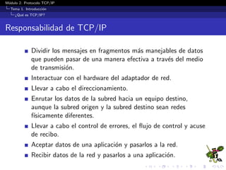 M´odulo 2. Protocolo TCP/IP
Tema 1. Introducci´on
¿Qu´e es TCP/IP?
Responsabilidad de TCP/IP
Dividir los mensajes en fragmentos m´as manejables de datos
que pueden pasar de una manera efectiva a trav´es del medio
de transmisi´on.
Interactuar con el hardware del adaptador de red.
Llevar a cabo el direccionamiento.
Enrutar los datos de la subred hacia un equipo destino,
aunque la subred origen y la subred destino sean redes
f´ısicamente diferentes.
Llevar a cabo el control de errores, el ﬂujo de control y acuse
de recibo.
Aceptar datos de una aplicaci´on y pasarlos a la red.
Recibir datos de la red y pasarlos a una aplicaci´on.
 