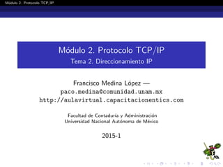M´odulo 2. Protocolo TCP/IP
M´odulo 2. Protocolo TCP/IP
Tema 2. Direccionamiento IP
Francisco Medina L´opez —
paco.medina@comunidad.unam.mx
http://aulavirtual.capacitacionentics.com
Facultad de Contadur´ıa y Administraci´on
Universidad Nacional Aut´onoma de M´exico
2015-1
 
