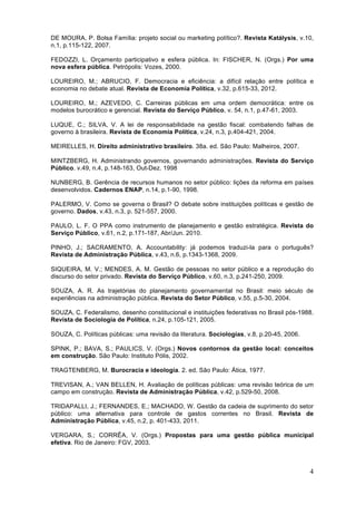 4
DE MOURA, P. Bolsa Família: projeto social ou marketing político?. Revista Katálysis, v.10,
n.1, p.115-122, 2007.
FEDOZZI, L. Orçamento participativo e esfera pública. In: FISCHER, N. (Orgs.) Por uma
nova esfera pública. Petrópolis: Vozes, 2000.
LOUREIRO, M.; ABRUCIO, F. Democracia e eficiência: a difícil relação entre política e
economia no debate atual. Revista de Economia Política, v.32, p.615-33, 2012.
LOUREIRO, M.; AZEVEDO, C. Carreiras públicas em uma ordem democrática: entre os
modelos burocrático e gerencial. Revista do Serviço Público, v. 54, n.1, p.47-61, 2003.
LUQUE, C.; SILVA, V. A lei de responsabilidade na gestão fiscal: combatendo falhas de
governo à brasileira. Revista de Economia Política, v.24, n.3, p.404-421, 2004.
MEIRELLES, H. Direito administrativo brasileiro. 38a. ed. São Paulo: Malheiros, 2007.
MINTZBERG, H. Administrando governos, governando administrações. Revista do Serviço
Público. v.49, n.4, p.148-163, Out-Dez. 1998
NUNBERG, B. Gerência de recursos humanos no setor público: lições da reforma em países
desenvolvidos. Cadernos ENAP, n.14, p.1-90, 1998.
PALERMO, V. Como se governa o Brasil? O debate sobre instituições políticas e gestão de
governo. Dados, v.43, n.3, p. 521-557, 2000.
PAULO, L. F. O PPA como instrumento de planejamento e gestão estratégica. Revista do
Serviço Público, v.61, n.2, p.171-187, Abr/Jun. 2010.
PINHO, J.; SACRAMENTO, A. Accountability: já podemos traduzi-la para o português?
Revista de Administração Pública, v.43, n.6, p.1343-1368, 2009.
SIQUEIRA, M. V.; MENDES, A. M. Gestão de pessoas no setor público e a reprodução do
discurso do setor privado. Revista do Serviço Público, v.60, n.3, p.241-250, 2009.
SOUZA, A. R. As trajetórias do planejamento governamental no Brasil: meio século de
experiências na administração pública. Revista do Setor Público, v.55, p.5-30, 2004.
SOUZA, C. Federalismo, desenho constitucional e instituições federativas no Brasil pós-1988.
Revista de Sociologia de Política, n.24, p.105-121, 2005.
SOUZA, C. Políticas públicas: uma revisão da literatura. Sociologias, v.8, p.20-45, 2006.
SPINK, P.; BAVA, S.; PAULICS, V. (Orgs.) Novos contornos da gestão local: conceitos
em construção. São Paulo: Instituto Pólis, 2002.
TRAGTENBERG, M. Burocracia e ideologia. 2. ed. São Paulo: Ática, 1977.
TREVISAN, A.; VAN BELLEN, H. Avaliação de políticas públicas: uma revisão teórica de um
campo em construção. Revista de Administração Pública, v.42, p.529-50, 2008.
TRIDAPALLI, J.; FERNANDES, E.; MACHADO, W. Gestão da cadeia de suprimento do setor
público: uma alternativa para controle de gastos correntes no Brasil. Revista de
Administração Pública, v.45, n.2, p. 401-433, 2011.
VERGARA, S.; CORRÊA, V. (Orgs.) Propostas para uma gestão pública municipal
efetiva. Rio de Janeiro: FGV, 2003.
 