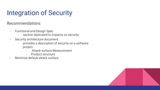Integration of Security
Recommendations
- Functional and Design Spec
- section dedicated to impacts on security
- Security architecture document
- provides a description of security on a software
project
- Attack surface Measurement
- Product structure
- Minimize default attack surface
 