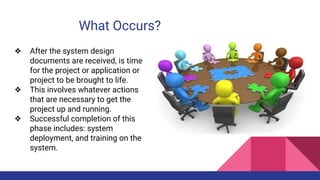 What Occurs?
❖ After the system design
documents are received, is time
for the project or application or
project to be brought to life.
❖ This involves whatever actions
that are necessary to get the
project up and running.
❖ Successful completion of this
phase includes: system
deployment, and training on the
system.
 