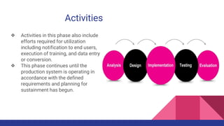 Activities
❖ Activities in this phase also include
efforts required for utilization
including notification to end users,
execution of training, and data entry
or conversion.
❖ This phase continues until the
production system is operating in
accordance with the defined
requirements and planning for
sustainment has begun.
 