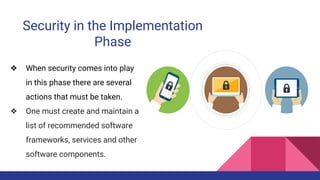 Security in the Implementation
Phase
❖ When security comes into play
in this phase there are several
actions that must be taken.
❖ One must create and maintain a
list of recommended software
frameworks, services and other
software components.
 