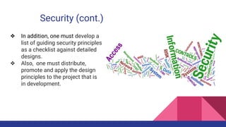 Security (cont.)
❖ In addition, one must develop a
list of guiding security principles
as a checklist against detailed
designs.
❖ Also, one must distribute,
promote and apply the design
principles to the project that is
in development.
 