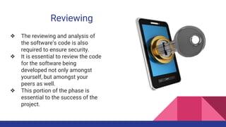 Reviewing
❖ The reviewing and analysis of
the software’s code is also
required to ensure security.
❖ It is essential to review the code
for the software being
developed not only amongst
yourself, but amongst your
peers as well.
❖ This portion of the phase is
essential to the success of the
project.
 