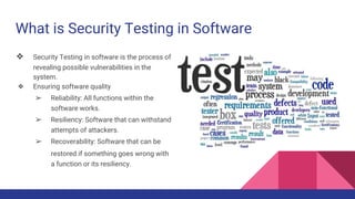 What is Security Testing in Software
❖ Security Testing in software is the process of
revealing possible vulnerabilities in the
system.
❖ Ensuring software quality
➢ Reliability: All functions within the
software works.
➢ Resiliency: Software that can withstand
attempts of attackers.
➢ Recoverability: Software that can be
restored if something goes wrong with
a function or its resiliency.
 