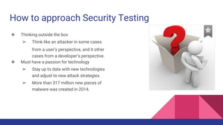 How to approach Security Testing
❖ Thinking outside the box
➢ Think like an attacker in some cases
from a user’s perspective, and it other
cases from a developer’s perspective.
❖ Must have a passion for technology
➢ Stay up to date with new technologies
and adjust to new attack strategies.
➢ More than 317 million new pieces of
malware was created in 2014.
 
