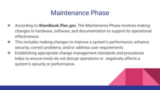 Maintenance Phase
❖ According to ithandbook.ffiec.gov, The Maintenance Phase involves making
changes to hardware, software, and documentation to support its operational
effectiveness
❖ This includes making changes to improve a system’s performance, enhance
security, correct problems, and/or address user requirements
❖ Establishing appropriate change management standards and procedures
helps to ensure mods do not disrupt operations or negatively affects a
system’s security or performance.
 