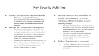 Key Security Activities
❖ Conduct an Operational Readiness Review
➢ Many times when a system transitions to a
production environment, unplanned modifications
to the system occur;should be considered to help
mitigate risk and efficiently address last-minute
surprises.
❖ Manage the Configuration of the system
➢ An effective agency configuration management and
control policy and associated procedures are essential to
ensure adequate consideration of the potential security
impacts due to specific changes to an information
system or its surrounding environment.
➢ Establishing an initial baseline of hardware, software, and
firmware components for the information system and
also for controlling and maintaining an accurate
inventory of any changes to the system.
❖ Institute processes and procedures for
assured operations and continuous
monitoring of the information system’s
security controls
➢ The ultimate objective is to determine if the security controls in
the information system continue to be effective over time in light
of the inevitable changes that occur in the system as well as the
environment in which the system operates.
➢ Can be done in many ways such as security reviews, self-
assessments, configuration management, antivirus
management, patch management, security testing and
evaluation, or audits
❖ Perform Reauthorization as required
➢ The static, single point-in-time risk determination and
risk acceptance decision that occurs after initial
authorization
 