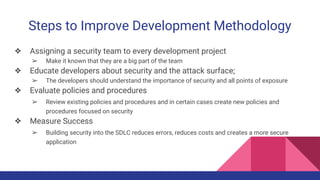 Steps to Improve Development Methodology
❖ Assigning a security team to every development project
➢ Make it known that they are a big part of the team
❖ Educate developers about security and the attack surface;
➢ The developers should understand the importance of security and all points of exposure
❖ Evaluate policies and procedures
➢ Review existing policies and procedures and in certain cases create new policies and
procedures focused on security
❖ Measure Success
➢ Building security into the SDLC reduces errors, reduces costs and creates a more secure
application
 