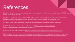 References
[1] R. Baskerville. Information systems security design methods: Implications for information systems development. ACM Computing
Surveys, 25(4):375–414, Dec. 1993.
[2] G. Brose. A typed access control model for CORBA. In F. Cuppens, Y. Deswarte, D. Gollmann, and M. Weidner, editors, Proc.
European Symposium on Research in Computer Security (ESORICS), LNCS 1895, pages 88–105. Springer, 2000.
[3] G. Brose. Access Control Management in Distributed Object Systems. PhD thesis, Freie Universität Berlin, 2001.
[4] The Ten Best Practices for Secure Software Development: https://www.isc2.org/uploadedfiles/(isc)
2_public_content/certification_programs/csslp/isc2_wpiv.pdf
[5] Processes to Produce Secure Software: https://www.cigital.com/papers/download/secure_software_process.pdf
[6] Risk Mitigation Planning, Implementation, and Progress Monitoring: http://www.mitre.org/publications/systems-engineering-
guide/acquisition-systems-engineering/risk-management/risk-mitigation-planning-implementation-and-progress-monitoring
 