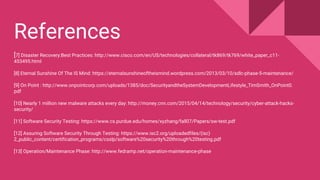[7] Disaster Recovery:Best Practices: http://www.cisco.com/en/US/technologies/collateral/tk869/tk769/white_paper_c11-
453495.html
[8] Eternal Sunshine Of The IS Mind: https://eternalsunshineoftheismind.wordpress.com/2013/03/10/sdlc-phase-5-maintenance/
[9] On Point : http://www.onpointcorp.com/uploads/1385/doc/SecurityandtheSystemDevelopmentLifestyle_TimSmith_OnPoint0.
pdf
[10] Nearly 1 million new malware attacks every day: http://money.cnn.com/2015/04/14/technology/security/cyber-attack-hacks-
security/
[11] Software Security Testing: https://www.cs.purdue.edu/homes/xyzhang/fall07/Papers/sw-test.pdf
[12] Assuring Software Security Through Testing: https://www.isc2.org/uploadedfiles/(isc)
2_public_content/certification_programs/csslp/software%20security%20through%20testing.pdf
[13] Operation/Maintenance Phase: http://www.fedramp.net/operation-maintenance-phase
References
 