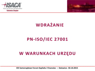 WDRAŻANIE
PN-ISO/IEC 27001
W WARUNKACH URZĘDU
XIII Samorządowe Forum Kapitału i Finansów – Katowice: 02.10.2015
 