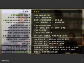 2015-10-03 2
1994~2001 ：博士，美國伊利諾大學教育心理學系
1992~1994 ：碩士，中正大學心理學研究所
1988~1992 ：學士，高雄醫學大學心理學系
2001~2011 ：助理教授，高雄醫學大學心理學系
認知科學、認知心理、閱讀心理、教育心理、語言學、人工智慧、
自然語言處理、人因工程、實驗設計、眼動追蹤、電腦模擬、
市場研究、使用者經驗研究與設計
悠識數位顧問有限公司
　 2012~ ：創新策略總監
龍吟華人市場研發論壇中心（智榮基金會）
　 2014 ：研究顧問； 2013 ：特聘研究總監
蔡志浩
台灣使用者經驗設計協會
　 2014~2016 ：理事； 2012~2014 ：理事長
台灣應用心理學會
　 2014~2016 ：常務理事
中文閱讀的斷詞、認詞與眼動控制
語意透明度與中文詞彙辨識
臨床心理學
以使用者經驗設計為基礎的
需求洞察、設計顧問與教育訓練
以價值觀為基礎的市場研究，前瞻兩岸
華人未來五年生活型態與消費趨勢
推廣使用者經驗設計與研究
帶動產業專業知識的提升與交流
促進應用心理學各專業領域對話與合作
將應用心理學的知識貢獻於社會
基礎→應用、認知→設計（一言難盡）
跨了非常多看似彼此無關的領域
但最終仍能把它們融合成一個整體
以跨領域專業研究使用者需求與價值觀
我是誰？
 