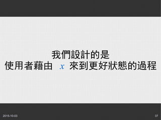 2015-10-03 37
我們設計的是
使用者藉由 x 來到更好狀態的過程
 