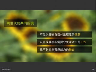 2015-10-03 50
跨世代的共同困境
不足以反映自己付出程度的低薪
沒有成就感卻需要它養家活口的工作
找不到能夠發揮能力的舞台
 