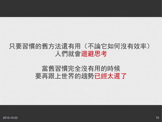 2015-10-03 70
只要習慣的舊方法還有用（不論它如何沒有效率）
人們就會迴避思考
當舊習慣完全沒有用的時候
要再跟上世界的趨勢已經太遲了
 