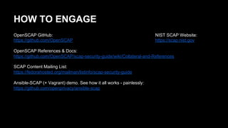 HOW TO ENGAGE
OpenSCAP GitHub:
https://github.com/OpenSCAP
OpenSCAP References & Docs:
https://github.com/OpenSCAP/scap-security-guide/wiki/Collateral-and-References
SCAP Content Mailing List:
https://fedorahosted.org/mailman/listinfo/scap-security-guide
Ansible-SCAP (+ Vagrant) demo. See how it all works - painlessly:
https://github.com/openprivacy/ansible-scap
NIST SCAP Website:
https://scap.nist.gov
 
