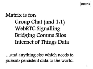 Matrix is for:
Group Chat (and 1:1)
WebRTC Signalling
Bridging Comms Silos
Internet of Things Data
…and anything else which needs to
pubsub persistent data to the world.
11
 