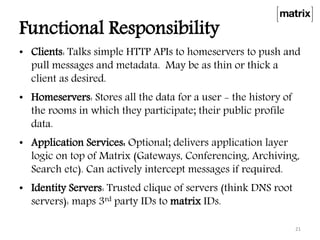 Functional Responsibility
• Clients: Talks simple HTTP APIs to homeservers to push and
pull messages and metadata. May be as thin or thick a
client as desired.
• Homeservers: Stores all the data for a user - the history of
the rooms in which they participate; their public profile
data.
• Application Services: Optional; delivers application layer
logic on top of Matrix (Gateways, Conferencing, Archiving,
Search etc). Can actively intercept messages if required.
• Identity Servers: Trusted clique of servers (think DNS root
servers): maps 3rd party IDs to matrix IDs.
21
 