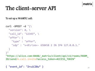 The client-server API
To set up a WebRTC call:
curl -XPOST –d '{
"version": 0, 
"call_id": "12345”, 
"offer": {
"type" : "offer”,
"sdp" : "v=0rno=- 658458 2 IN IP4 127.0.0.1…"
}
}'
"https://alice.com:8448/_matrix/client/api/v1/rooms/ROOM_
ID/send/m.call.invite?access_token=ACCESS_TOKEN"
{ "event_id": "ZruiCZBu” } 24
 