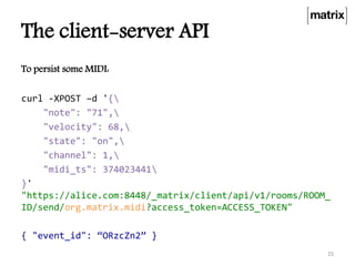 The client-server API
To persist some MIDI:
curl -XPOST –d '{
"note": "71",
"velocity": 68,
"state": "on",
"channel": 1,
"midi_ts": 374023441
}'
"https://alice.com:8448/_matrix/client/api/v1/rooms/ROOM_
ID/send/org.matrix.midi?access_token=ACCESS_TOKEN"
{ "event_id": “ORzcZn2” }
25
 
