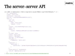 The server-server API
curl –XPOST –H ‘Authorization: X-Matrix origin=matrix.org,key=”898be4…”,sig=“j7JXfIcPFDWl1pdJz…”’ –d ‘{
"ts": 1413414391521,
"origin": "matrix.org",
"destination": "alice.com",
"prev_ids": ["e1da392e61898be4d2009b9fecce5325"],
"pdus": [{
"age": 314,
"content": {
"body": "hello world",
"msgtype": "m.text"
},
"context": "!fkILCTRBTHhftNYgkP:matrix.org",
"depth": 26,
"hashes": {
"sha256": "MqVORjmjauxBDBzSyN2+Yu+KJxw0oxrrJyuPW8NpELs"
},
"is_state": false,
"origin": "matrix.org",
"pdu_id": "rKQFuZQawa",
"pdu_type": "m.room.message",
"prev_pdus": [
["PaBNREEuZj", "matrix.org"]
],
"signatures": {
"matrix.org": {
"ed25519:auto": "jZXTwAH/7EZbjHFhIFg8Xj6HGoSI+j7JXfIcPFDWl1pdJz+JJPMHTDIZRha75oJ7lg7UM+CnhNAayHWZsUY3Ag"
}
},
"origin_server_ts": 1413414391521,
"user_id": "@matthew:matrix.org"
}]
}’ https://alice.com:8448/_matrix/federation/v1/send/916d630ea616342b42e98a3be0b74113 26
 