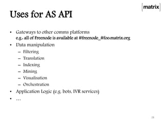 Uses for AS API
• Gateways to other comms platforms
e.g.: all of Freenode is available at #freenode_#foo:matrix.org
• Data manipulation
– Filtering
– Translation
– Indexing
– Mining
– Visualisation
– Orchestration
• Application Logic (e.g. bots, IVR services)
• …
28
 