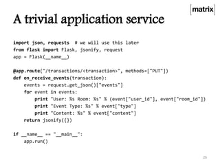 A trivial application service
import json, requests # we will use this later
from flask import Flask, jsonify, request
app = Flask(__name__)
@app.route("/transactions/<transaction>", methods=["PUT"])
def on_receive_events(transaction):
events = request.get_json()["events"]
for event in events:
print "User: %s Room: %s" % (event["user_id"], event["room_id"])
print "Event Type: %s" % event["type"]
print "Content: %s" % event["content"]
return jsonify({})
if __name__ == "__main__":
app.run()
29
 