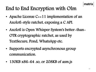End to End Encryption with Olm
• Apache License C++11 implementation of an
Axolotl-style ratchet, exposing a C API.
• Axolotl is Open Whisper System's better-than-
OTR cryptographic ratchet, as used by
TextSecure, Pond, WhatsApp etc.
• Supports encrypted asynchronous group
communication.
• 130KB x86-64 .so, or 208KB of asm.js
32
 