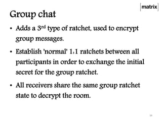 Group chat
• Adds a 3rd type of ratchet, used to encrypt
group messages.
• Establish 'normal' 1:1 ratchets between all
participants in order to exchange the initial
secret for the group ratchet.
• All receivers share the same group ratchet
state to decrypt the room.
34
 