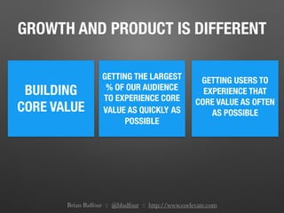 GROWTH AND PRODUCT IS DIFFERENT
BUILDING
CORE VALUE
GETTING THE LARGEST
% OF OUR AUDIENCE
TO EXPERIENCE CORE
VALUE AS QUICKLY AS
POSSIBLE
GETTING USERS TO
EXPERIENCE THAT
CORE VALUE AS OFTEN
AS POSSIBLE
Brian Balfour :: @bbalfour :: http://www.coelevate.com
 