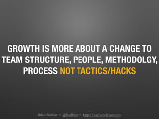 GROWTH IS MORE ABOUT A CHANGE TO
TEAM STRUCTURE, PEOPLE, METHODOLGY,
PROCESS NOT TACTICS/HACKS
Brian Balfour :: @bbalfour :: http://www.coelevate.com
 