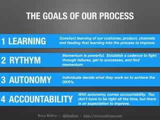 THE GOALS OF OUR PROCESS
1
2
LEARNING
Constant learning of our customer, product, channels
and feeding that learning into the process to improve.
3 AUTONOMY Individuals decide what they work on to achieve the
OKR’s.
4 ACCOUNTABILITY
With autonomy, comes accountability. You
don’t have to be right all the time, but there
is an expectation to improve.
RYTHYM
Momentum is powerful. Establish a cadence to ﬁght
through failures, get to successes, and ﬁnd
momentum
Brian Balfour :: @bbalfour :: http://www.coelevate.com
 