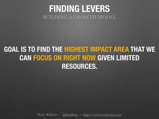 FINDING LEVERS
BUILDING A GROWTH MODEL
GOAL IS TO FIND THE HIGHEST IMPACT AREA THAT WE
CAN FOCUS ON RIGHT NOW GIVEN LIMITED
RESOURCES.
Brian Balfour :: @bbalfour :: http://www.coelevate.com
 