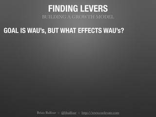 FINDING LEVERS
BUILDING A GROWTH MODEL
GOAL IS WAU’s, BUT WHAT EFFECTS WAU’s?
Brian Balfour :: @bbalfour :: http://www.coelevate.com
 