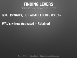 FINDING LEVERS
BUILDING A GROWTH MODEL
GOAL IS WAU’s, BUT WHAT EFFECTS WAU’s?
WAU’s = New Activated + Retained
Brian Balfour :: @bbalfour :: http://www.coelevate.com
 
