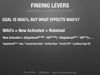 FINDING LEVERS
BUILDING A GROWTH MODEL
GOAL IS WAU’s, BUT WHAT EFFECTS WAU’s?
WAU’s = New Activated + Retained
New Activated = (RegisteredFB ADS * ARFB ADS) + (RegisteredViral * ARViral)+…
RegisteredViral = Imp * Conversion Rate * Invites/User * Email CTR * Landing Page CR
Brian Balfour :: @bbalfour :: http://www.coelevate.com
 