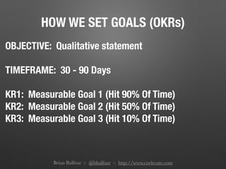 HOW WE SET GOALS (OKRs)
OBJECTIVE: Qualitative statement
TIMEFRAME: 30 - 90 Days
KR1: Measurable Goal 1 (Hit 90% Of Time)
KR2: Measurable Goal 2 (Hit 50% Of Time)
KR3: Measurable Goal 3 (Hit 10% Of Time)
Brian Balfour :: @bbalfour :: http://www.coelevate.com
 