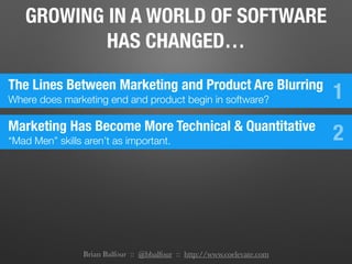 Brian Balfour :: @bbalfour :: http://www.coelevate.com
GROWING IN A WORLD OF SOFTWARE
HAS CHANGED…
The Lines Between Marketing and Product Are Blurring
Where does marketing end and product begin in software? 1
Marketing Has Become More Technical & Quantitative
“Mad Men” skills aren’t as important. 2
 