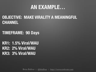 AN EXAMPLE…
OBJECTIVE: MAKE VIRALITY A MEANINGFUL
CHANNEL
TIMEFRAME: 90 Days
KR1: 1.5% Viral/WAU
KR2: 2% Viral/WAU
KR3: 3% Viral/WAU
Brian Balfour :: @bbalfour :: http://www.coelevate.com
 