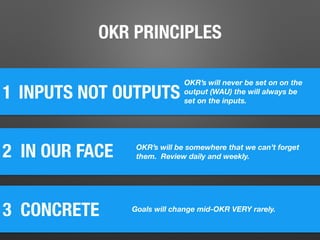 1
2 IN OUR FACE
INPUTS NOT OUTPUTS
3 CONCRETE	
OKR’s will never be set on on the
output (WAU) the will always be
set on the inputs.
OKR’s will be somewhere that we can’t forget
them. Review daily and weekly.
Goals will change mid-OKR VERY rarely.
OKR PRINCIPLES
 