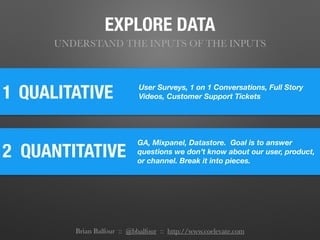 1
2 QUANTITATIVE
QUALITATIVE User Surveys, 1 on 1 Conversations, Full Story
Videos, Customer Support Tickets
GA, Mixpanel, Datastore. Goal is to answer
questions we don’t know about our user, product,
or channel. Break it into pieces.
EXPLORE DATA
UNDERSTAND THE INPUTS OF THE INPUTS
Brian Balfour :: @bbalfour :: http://www.coelevate.com
 
