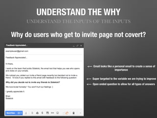 UNDERSTAND THE WHY
UNDERSTAND THE INPUTS OF THE INPUTS
Why do users who get to invite page not covert?
<— Super targeted to the variable we are trying to improve
<— Open ended question to allow for all types of answers
<— Email looks like a personal email to create a sense of
importance
 